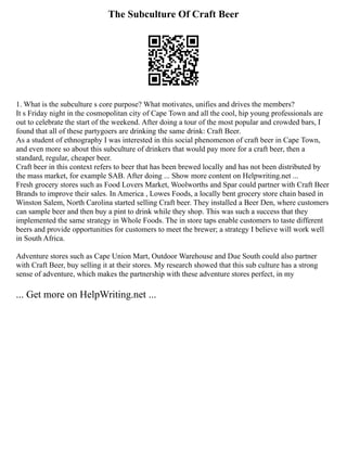 The Subculture Of Craft Beer
1. What is the subculture s core purpose? What motivates, unifies and drives the members?
It s Friday night in the cosmopolitan city of Cape Town and all the cool, hip young professionals are
out to celebrate the start of the weekend. After doing a tour of the most popular and crowded bars, I
found that all of these partygoers are drinking the same drink: Craft Beer.
As a student of ethnography I was interested in this social phenomenon of craft beer in Cape Town,
and even more so about this subculture of drinkers that would pay more for a craft beer, then a
standard, regular, cheaper beer.
Craft beer in this context refers to beer that has been brewed locally and has not been distributed by
the mass market, for example SAB. After doing ... Show more content on Helpwriting.net ...
Fresh grocery stores such as Food Lovers Market, Woolworths and Spar could partner with Craft Beer
Brands to improve their sales. In America , Lowes Foods, a locally bent grocery store chain based in
Winston Salem, North Carolina started selling Craft beer. They installed a Beer Den, where customers
can sample beer and then buy a pint to drink while they shop. This was such a success that they
implemented the same strategy in Whole Foods. The in store taps enable customers to taste different
beers and provide opportunities for customers to meet the brewer; a strategy I believe will work well
in South Africa.
Adventure stores such as Cape Union Mart, Outdoor Warehouse and Due South could also partner
with Craft Beer, buy selling it at their stores. My research showed that this sub culture has a strong
sense of adventure, which makes the partnership with these adventure stores perfect, in my
... Get more on HelpWriting.net ...
 