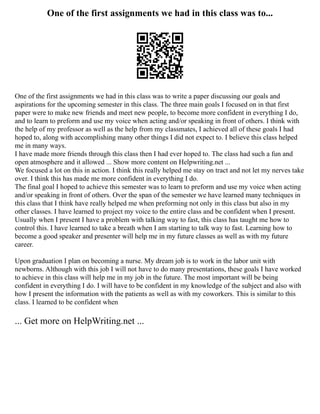 One of the first assignments we had in this class was to...
One of the first assignments we had in this class was to write a paper discussing our goals and
aspirations for the upcoming semester in this class. The three main goals I focused on in that first
paper were to make new friends and meet new people, to become more confident in everything I do,
and to learn to preform and use my voice when acting and/or speaking in front of others. I think with
the help of my professor as well as the help from my classmates, I achieved all of these goals I had
hoped to, along with accomplishing many other things I did not expect to. I believe this class helped
me in many ways.
I have made more friends through this class then I had ever hoped to. The class had such a fun and
open atmosphere and it allowed ... Show more content on Helpwriting.net ...
We focused a lot on this in action. I think this really helped me stay on tract and not let my nerves take
over. I think this has made me more confident in everything I do.
The final goal I hoped to achieve this semester was to learn to preform and use my voice when acting
and/or speaking in front of others. Over the span of the semester we have learned many techniques in
this class that I think have really helped me when preforming not only in this class but also in my
other classes. I have learned to project my voice to the entire class and be confident when I present.
Usually when I present I have a problem with talking way to fast, this class has taught me how to
control this. I have learned to take a breath when I am starting to talk way to fast. Learning how to
become a good speaker and presenter will help me in my future classes as well as with my future
career.
Upon graduation I plan on becoming a nurse. My dream job is to work in the labor unit with
newborns. Although with this job I will not have to do many presentations, these goals I have worked
to achieve in this class will help me in my job in the future. The most important will be being
confident in everything I do. I will have to be confident in my knowledge of the subject and also with
how I present the information with the patients as well as with my coworkers. This is similar to this
class. I learned to be confident when
... Get more on HelpWriting.net ...
 