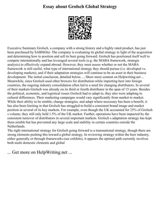 Essay about Grolsch Global Strategy
Executive Summary Grolsch, a company with a strong history and a highly rated product, has just
been purchased by SABMiller. The company is evaluating its global strategy in light of the acquisition
and determining how to position and sell its beer going forward. Grolsch has positioned itself well to
compete internationally and has leveraged several tools (e.g. the MABA framework, strategic
analysis) to effectively expand abroad. However, they must assess whether or not the MABA
framework is still useful, what type of international strategy they should pursue (i.e. developed vs.
developing markets), and if their adaptation strategies will continue to be an asset in their business
development. The initial conclusion, detailed below, ... Show more content on Helpwriting.net ...
Meanwhile, since Grolsch used other brewers for distribution while importing beer into foreign
countries, the ongoing industry consolidation often led to a need for changing distributors. In several
of their markets Grolsch was already on its third or fourth distributor in the span of 15 years. Besides
the political, economic, and logistical issues Grolsch had to adapt to, they also were adapting to
cultural differences. Their marketing campaigns would vary significantly from market to market.
While their ability to be nimble, change strategies, and adapt where necessary has been a benefit, it
has also been limiting in that Grolsch has struggled to build a consistent brand image and market
position in several of its key markets. For example, even though the UK accounted for 25% of Grolsch
s volume, they still only held 1.5% of the UK market. Further, operations have been impacted by the
consistent turnover of distributors in several important markets. Grolsch s adaptation strategy has kept
them nimble but has prevented any large scale and stability in certain countries outside the
Netherlands.
The right international strategy for Grolsch going forward is a transnational strategy, though there are
strong elements pushing this toward a global strategy. In reviewing strategy within the beer industry,
either generally or through frameworks (see exhibits), it appears the optimal path currently involves
both multi domestic elements and global
... Get more on HelpWriting.net ...
 
