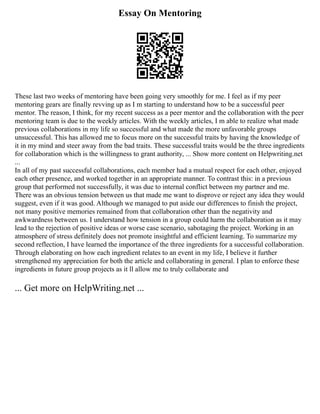 Essay On Mentoring
These last two weeks of mentoring have been going very smoothly for me. I feel as if my peer
mentoring gears are finally revving up as I m starting to understand how to be a successful peer
mentor. The reason, I think, for my recent success as a peer mentor and the collaboration with the peer
mentoring team is due to the weekly articles. With the weekly articles, I m able to realize what made
previous collaborations in my life so successful and what made the more unfavorable groups
unsuccessful. This has allowed me to focus more on the successful traits by having the knowledge of
it in my mind and steer away from the bad traits. These successful traits would be the three ingredients
for collaboration which is the willingness to grant authority, ... Show more content on Helpwriting.net
...
In all of my past successful collaborations, each member had a mutual respect for each other, enjoyed
each other presence, and worked together in an appropriate manner. To contrast this: in a previous
group that performed not successfully, it was due to internal conflict between my partner and me.
There was an obvious tension between us that made me want to disprove or reject any idea they would
suggest, even if it was good. Although we managed to put aside our differences to finish the project,
not many positive memories remained from that collaboration other than the negativity and
awkwardness between us. I understand how tension in a group could harm the collaboration as it may
lead to the rejection of positive ideas or worse case scenario, sabotaging the project. Working in an
atmosphere of stress definitely does not promote insightful and efficient learning. To summarize my
second reflection, I have learned the importance of the three ingredients for a successful collaboration.
Through elaborating on how each ingredient relates to an event in my life, I believe it further
strengthened my appreciation for both the article and collaborating in general. I plan to enforce these
ingredients in future group projects as it ll allow me to truly collaborate and
... Get more on HelpWriting.net ...
 