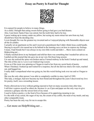 Essay on Poetry Is Food for Thought
It is natural for people to believe in many things.
As a child, I thought that eating sweets before going to bed gave you bad dreams.
Also, I just knew Santa Claus was unreal, but the tooth fairy had to be true.
I guess waking up to money under my pillow, but seeing my mom retract her arm from my bed,
should have been the deciding clue.
I even thought fire was the greatest toy invented and so I enjoyed playing with flammable objects near
all the lit candles.
I actually set an apartment on fire and I received a punishment that I didn t think Jesus could handle.
Staying to myself a lot caused me to be behind in the learning curve on how to express my feelings.
I mean, I had friends but I was always in my own little world and didn t ... Show more content on
Helpwriting.net ...
I finally reached down in my backpack and told her there was something that I needed her advice on.
I pulled out this journal that she gave me at our very first hour long session.
I m sure she noticed the spine was broken and as I turned midway in the book I looked up and stated,
The title of this one is: Love is an Undeserving Lesson.
It was as if the room was spinning as I began to read to her from my secret book of poetry.
When I finished, I looked up and waited for a response, but all she did was shed a few tears, reached
out, and hugged me.
I really didn t comprehend what was going on, but this weird feeling took over me and so I began to
cry.
She was the only other person I was able to completely confide in since April of 1995.
This lady, a stranger, had now become my best friend and throughout the years I discovered my love
for poetry, itself, was a rewarding lesson.
Poetry allowed me to love without getting rejected or hurt on many occasions time after time.
I still don t express myself as others do, because it s as if pen and paper are the only ways to give
someone a glimpse into the rawest form of my mind.
I used to believe poetry s is the food of love because of its appetizing meaning to me.
It s the milk of my cereal, the sugar of my tea, the cream of my coffee, the meat of my meals, and any
other comparable treats.
Poetry has been the only way for me to escape this
... Get more on HelpWriting.net ...
 