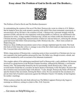 Essay about The Problem of God in Devils and The Brothers...
The Problem of God in Devils and The Brothers Karamazov
In contemplating the creation of the novel The Idiot, Dostoyevsky wrote in a letter to A.N. Maikov
that he hoped to focus the work around a question with which I have been tormented, consciously or
unconsciously all my life that is, the existence of God. 1 Dostoyevsky s personal struggle with the
question of faith, and also his own experience with trying doubts as a believer, are manifested in the
characters he writes. A large number of Dostoyevsky s books are written within the framework of a
Christian doctrine, juxtaposing characterizations of believers and non believers, enforcing the ultimate
good and reason that follow from possessing a faith. Dostoyevsky also ... Show more content on
Helpwriting.net ...
Moreover, these childhood associations seem to have strongly imprinted upon his mind, This book
[the book of Job] Anna [his wife], it s strange is one of the first which made an impression on me in
life, I was just then only a little boy. 5
While a large portion of Dostoyevsky s nurturing seems to have occurred in a Christian nest, he was
also exposed to the harsh qualities possessed by man. His father was, though reverent, a drunk, and
was later murdered by serfs on account of his inhumane treatment.6
This rougher sphere of his upbringing manifested itself in Dostoyevsky s early adulthood. He became
involved in a group known as the Russian Utopian Socialists, influenced by Belinsky, a well known
literary critic. The partnership formed by the two presumably shook Dostoyevsky s faith, as his
revered mentor found that as a socialist, he had to destroy Christianity in the first place. He knew that
the revolution must necessarily begin with atheism. 7 Later, though, Dostoyevsky broke off from the
specific branch of the movement, forming the Durov circle. He was arrested for the circulation of a
private letter full of insolent expressions against the Orthodox Church. 8 Evidently, he had forgotten
his mother s teachings.
While in prison (where the only book allowed was The Bible) it appears Dostoyevsky began to
reemerge as a believer, writing in a letter to Mrs. N.D. Fonvizin:
I believe that there
... Get more on HelpWriting.net ...
 