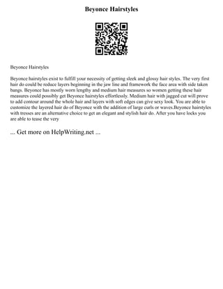 Beyonce Hairstyles
Beyonce Hairstyles
Beyonce hairstyles exist to fulfill your necessity of getting sleek and glossy hair styles. The very first
hair do could be reduce layers beginning in the jaw line and framework the face area with side taken
bangs. Beyonce has mostly worn lengthy and medium hair measures so women getting these hair
measures could possibly get Beyonce hairstyles effortlessly. Medium hair with jagged cut will prove
to add contour around the whole hair and layers with soft edges can give sexy look. You are able to
customize the layered hair do of Beyonce with the addition of large curls or waves.Beyonce hairstyles
with tresses are an alternative choice to get an elegant and stylish hair do. After you have locks you
are able to tease the very
... Get more on HelpWriting.net ...
 