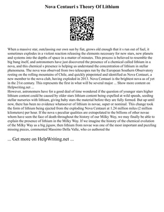 Nova Centauri s Theory Of Lithium
When a massive star, outclassing our own sun by fiat, grows old enough that it s run out of fuel, it
sometimes explodes in a violent reaction releasing the elements necessary for new stars, new planets
and systems into the depths of space in a matter of minutes. This process is believed to resemble the
big bang itself, and astronomers have just discovered the presence of a chemical called lithium in a
nova, and this chemical s presence is helping us understand the concentration of lithium in stellar
phenomena. The nova was observed from two telescopes run by the European Southern Observatory
resting on the rolling mountains of Chile, and quickly pinpointed and identified as Nova Centauri, a
new member to the nova club, having exploded in 2013. Nova Centauri is the brightest nova as of yet
in the 21st century. This represents the first in what will be several major ... Show more content on
Helpwriting.net ...
However, astronomers have for a good deal of time wondered if the question of younger stars higher
lithium content could be caused by older stars lithium content being expelled at wild speeds, seeding
stellar nurseries with lithium, giving baby stars the material before they are fully formed. But up until
now, there has been no evidence whatsoever of lithium in novae, super or nominal. This change took
the form of lithium being ejected from the exploding Nova Centauri at 1.24 million miles (2 million
kilometers) per hour. If the nova s peculiar qualities are extrapolated to the billions of other novae
whom have seen the face of death throughout the history of our Milky Way, we may finally be able to
explain the presence of lithium in the Milky Way. If we imagine the history of the chemical evolution
of the Milky Way as a big jigsaw, then lithium from novae was one of the most important and puzzling
missing pieces, commented Massimo Della Valle, who co authored the
... Get more on HelpWriting.net ...
 