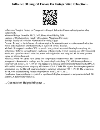 Influence Of Surgical Factors On Postoperative Refractive...
Influence of Surgical Factors on Postoperative Corneal Refractive Power and Astigmatism after
Keratoplasty
Mohamed Bahgat Goweida, FRCS, MD, Hany Ahmed Helaly, MD.
Lecturer of Ophthalmology, Faculty of Medicine, Alexandria University
Settings: Faculty of Medicine, Alexandria University, Egypt.
Purpose: To analyze the influence of various surgical factors on the post operative corneal refractive
power and astigmatism after keratoplasty in eyes with corneal diseases.
Methods: Retrospective study of 100 eyes with clear grafts six months following keratoplasty, the
influence of different surgical factors (technique of keratoplasty, type of suturing, size of trephination)
on the post operative corneal refractive power and astigmatism was analyzed. All included patients
signed an informed consent.
Results: Around 70% of the cases of the four subgroups had keratoconus. The flattest 6 months
postoperative keratometric readings was the penetrating keratoplasty (PK) with interrupted sutures
subgroup with mean 43.90 + 3.09 D. The steepest was the deep anterior lamellar keratoplasty (DALK)
with double running sutures subgroup with mean 45.30 + 1.70 D. The highest 6 months postoperative
astigmatism was the PK with interrupted sutures subgroup with mean 7.15 + 1.95 D. The lowest was
the PK with double running sutures subgroup with mean 2.36 + 1.15 D.
Conclusion: Interrupted sutures resulted in significantly higher postoperative astigmatism in both PK
and DALK before suture removal.
... Get more on HelpWriting.net ...
 