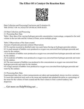 The Effect Of A Catalyst On Reaction Rate
Data Collection and Processing/Conclusion and Evaluation IA
THE EFFECT OF A CATALYST ON REACTION RATE
2.0 Data Collection and Processing
2.1 Presenting Raw Data
Table 1 Raw data of the varying hydrogen peroxide concentration, in percentage, compared to the total
volume in the test tube and the volume of foam, across multiple groups
Table 2 Observations of the foam created
Amount of hydroxide peroxide solution Observations
0.0 No reaction occurred as distilled water was used, hence having no hydrogen peroxide solution.
0.5 A small amount of bubbles were produced as oxygen was converted from hydrogen peroxide and
water by the catalase.
1.0 A moderate of bubbles were produced as oxygen was converted from hydrogen peroxide and water
by the catalase.
2.0 A moderate of bubbles were produced as oxygen was converted from hydrogen peroxide and water
by the catalase.
4.0 The most amount of bubbles was produced in this concentration as oxygen was converted from
hydrogen peroxide and water by the catalase.
6.0 A large amount of bubbles were produced as oxygen was converted from hydrogen peroxide and
water by the catalase.
2.2 Processing Raw Data
Experimental data, that is where measurements are taken and manipulated, always involves variation.
To assert this statistical tools such as the mean and standard and standard deviation as a percentage of
the mean for the volume of foam created and the final volume to find a central tendency and
dispersion.
... Get more on HelpWriting.net ...
 