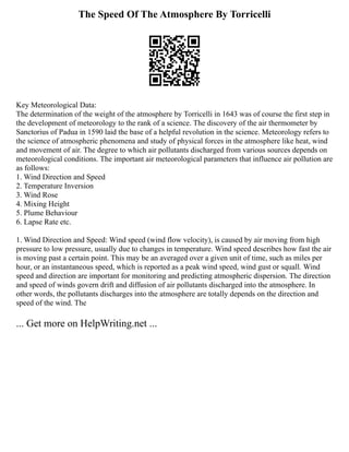The Speed Of The Atmosphere By Torricelli
Key Meteorological Data:
The determination of the weight of the atmosphere by Torricelli in 1643 was of course the first step in
the development of meteorology to the rank of a science. The discovery of the air thermometer by
Sanctorius of Padua in 1590 laid the base of a helpful revolution in the science. Meteorology refers to
the science of atmospheric phenomena and study of physical forces in the atmosphere like heat, wind
and movement of air. The degree to which air pollutants discharged from various sources depends on
meteorological conditions. The important air meteorological parameters that influence air pollution are
as follows:
1. Wind Direction and Speed
2. Temperature Inversion
3. Wind Rose
4. Mixing Height
5. Plume Behaviour
6. Lapse Rate etc.
1. Wind Direction and Speed: Wind speed (wind flow velocity), is caused by air moving from high
pressure to low pressure, usually due to changes in temperature. Wind speed describes how fast the air
is moving past a certain point. This may be an averaged over a given unit of time, such as miles per
hour, or an instantaneous speed, which is reported as a peak wind speed, wind gust or squall. Wind
speed and direction are important for monitoring and predicting atmospheric dispersion. The direction
and speed of winds govern drift and diffusion of air pollutants discharged into the atmosphere. In
other words, the pollutants discharges into the atmosphere are totally depends on the direction and
speed of the wind. The
... Get more on HelpWriting.net ...
 