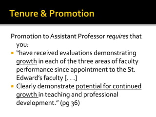 Promotion to Assistant Professor requires that
  you:
 “have received evaluations demonstrating
  growth in each of the three areas of faculty
  performance since appointment to the St.
  Edward’s faculty [. . .]
 Clearly demonstrate potential for continued
  growth in teaching and professional
  development.” (pg 36)
 