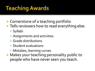    Cornerstone of a teaching portfolio
   Tells reviewers how to read everything else:
       Syllabi
       Assignments and activities
       Grade distributions
       Student evaluations
       Mistakes, learning curves
   Makes your teaching personality public to
    people who have never seen you teach.
 