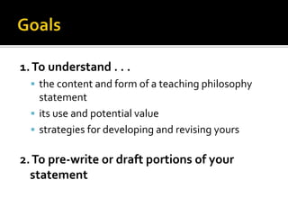 1. To understand . . .
   the content and form of a teaching philosophy
    statement
   its use and potential value
   strategies for developing and revising yours


2. To pre-write or draft portions of your
  statement
 