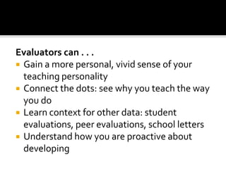Evaluators can . . .
 Gain a more personal, vivid sense of your
  teaching personality
 Connect the dots: see why you teach the way
  you do
 Learn context for other data: student
  evaluations, peer evaluations, school letters
 Understand how you are proactive about
  developing
 