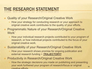 The Research StatementQuality of your Research/Original Creative WorkHow your strategy for conducting research or your approach to original creative work contributes to the quality of your efforts.Programmatic Nature of your Research/Original Creative Work*How your individual research projects contributed to your program of research, or how individual projects contributed to the focus of your original creative work.Sustainability of your Research/Original Creative WorkHow your research shows promise for ongoing publication and external research funding = TRAJECTORY!Productivity in Research/Original Creative WorkHow the strategic decisions you made on publishing and presenting your work furthered your program of research/focus or original creative efforts.10
