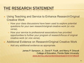 The Research StatementUsing Teaching and Service to Enhance Research/Original Creative WorkHow your class discussions have been used to explore potential questions for your own research/original creative work (or vice versa).How your service to professional associations has provided opportunities to further your program of research/focus of original creative work (or vice versa).Additional Evidence on Research/Original Creative WorkAdd any additional evidence as appropriate.James P. Sampson, Jr., David F. Foulk, and Marcy P. DriscollCollege of Education, Florida State Universitywww.dof.fsu.edu/content/download/31414/19622611