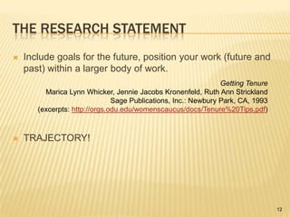 The Research StatementInclude goals for the future, position your work (future and past) within a larger body of work.TRAJECTORY!Getting TenureMarica Lynn Whicker, Jennie Jacobs Kronenfeld, Ruth Ann StricklandSage Publications, Inc.: Newbury Park, CA, 1993(excerpts: http://orgs.odu.edu/womenscaucus/docs/Tenure%20Tips.pdf)12