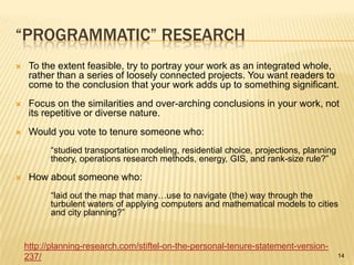 “Programmatic” researchTo the extent feasible, try to portray your work as an integrated whole, rather than a series of loosely connected projects. You want readers to come to the conclusion that your work adds up to something significant.Focus on the similarities and over-arching conclusions in your work, not its repetitive or diverse nature.Would you vote to tenure someone who:“studied transportation modeling, residential choice, projections, planning theory, operations research methods, energy, GIS, and rank-size rule?”How about someone who:“laid out the map that many…use to navigate (the) way through the turbulent waters of applying computers and mathematical models to cities and city planning?”http://planning-research.com/stiftel-on-the-personal-tenure-statement-version-237/14