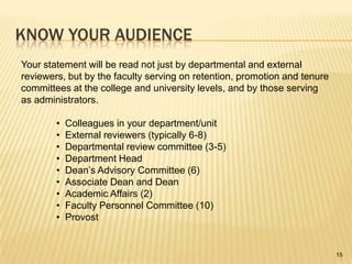 Know your audienceYour statement will be read not just by departmental and external reviewers, but by the faculty serving on retention, promotion and tenure committees at the college and university levels, and by those serving as administrators.Colleagues in your department/unit