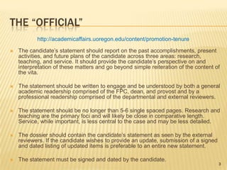 The “Official”http://academicaffairs.uoregon.edu/content/promotion-tenureThe candidate’s statement should report on the past accomplishments, present activities, and future plans of the candidate across three areas: research, teaching, and service. It should provide the candidate’s perspective on and interpretation of these matters and go beyond simple reiteration of the content of the vita.The statement should be written to engage and be understood by both a general academic readership comprised of the FPC, dean, and provost and by a professional readership comprised of the departmental and external reviewers.The statement should be no longer than 5-6 single spaced pages. Research and teaching are the primary foci and will likely be close in comparative length. Service, while important, is less central to the case and may be less detailed.The dossier should contain the candidate’s statement as seen by the external reviewers. If the candidate wishes to provide an update, submission of a signed and dated listing of updated items is preferable to an entire new statement.The statement must be signed and dated by the candidate.3