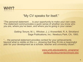 Why?“My CV speaks for itself.”“The personal statement … is your opportunity to make your own case. The statement communicates a quick sense of whether you know who you are, where you’ve been, and where you’re going in your career.”Getting Tenure, M. L. Whicker, J. J. Kronenfeld, R. A. StricklandSage Publications, Inc.: Newbury Park, CA, 1993.“… the personal statement provides context for your achievements beyond what is visible on the c.v., showing that they fit into a meaningful plan for your development as a scholar, teacher and university citizen.”www.umb.edu/academic_programs/cla/faculty/documents/ontrackI.doc4