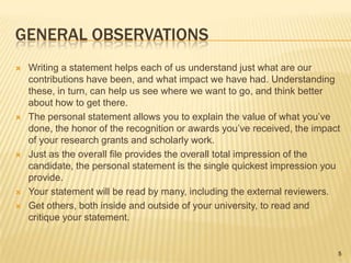 General ObservationsWriting a statement helps each of us understand just what are our contributions have been, and what impact we have had. Understanding these, in turn, can help us see where we want to go, and think better about how to get there.The personal statement allows you to explain the value of what you’ve done, the honor of the recognition or awards you’ve received, the impact of your research grants and scholarly work.Just as the overall file provides the overall total impression of the candidate, the personal statement is the single quickest impression you provide.Your statement will be read by many, including the external reviewers.Get others, both inside and outside of your university, to read and critique your statement.5