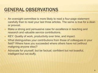 General observationsAn oversight committee is more likely to read a four-page statement carefully than to read your last three articles. The same is true for a dean or provost.Make a strong and persuasive case for excellence in teaching and research and valuable service contributions.KEY: Quality of work, productivity over time, and impact.What distinguishes your contributions from those of colleagues in your field? Where have you succeeded where others have not (without maligning anyone else)?Advocate for yourself, but be factual; confident but not boastful, intelligent but not stuffy.6