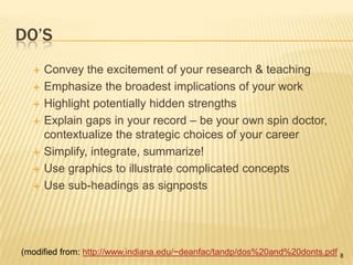Do’sConvey the excitement of your research & teachingEmphasize the broadest implications of your workHighlight potentially hidden strengthsExplain gaps in your record – be your own spin doctor, contextualize the strategic choices of your careerSimplify, integrate, summarize!Use graphics to illustrate complicated conceptsUse sub-headings as signposts(modified from: http://www.indiana.edu/~deanfac/tandp/dos%20and%20donts.pdf8