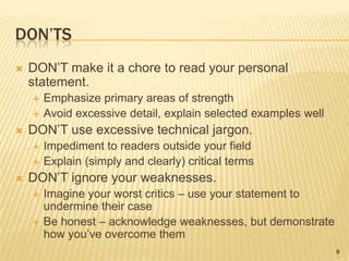 Don’tsDON’T make it a chore to read your personal statement.Emphasize primary areas of strengthAvoid excessive detail, explain selected examples wellDON’T use excessive technical jargon.Impediment to readers outside your fieldExplain (simply and clearly) critical termsDON’T ignore your weaknesses.Imagine your worst critics – use your statement to undermine their caseBe honest – acknowledge weaknesses, but demonstrate how you’ve overcome them9