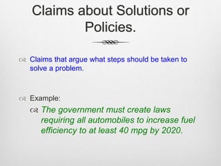 Claims about Solutions or
Policies.
 Claims that argue what steps should be taken to
solve a problem.
 Example:
 The government must create laws
requiring all automobiles to increase fuel
efficiency to at least 40 mpg by 2020.
 