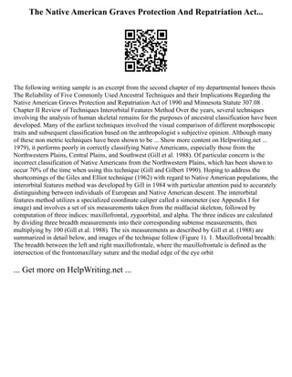 The Native American Graves Protection And Repatriation Act...
The following writing sample is an excerpt from the second chapter of my departmental honors thesis
The Reliability of Five Commonly Used Ancestral Techniques and their Implications Regarding the
Native American Graves Protection and Repatriation Act of 1990 and Minnesota Statute 307.08 .
Chapter II Review of Techniques Interorbital Features Method Over the years, several techniques
involving the analysis of human skeletal remains for the purposes of ancestral classification have been
developed. Many of the earliest techniques involved the visual comparison of different morphoscopic
traits and subsequent classification based on the anthropologist s subjective opinion. Although many
of these non metric techniques have been shown to be ... Show more content on Helpwriting.net ...
1979), it performs poorly in correctly classifying Native Americans, especially those from the
Northwestern Plains, Central Plains, and Southwest (Gill et al. 1988). Of particular concern is the
incorrect classification of Native Americans from the Northwestern Plains, which has been shown to
occur 70% of the time when using this technique (Gill and Gilbert 1990). Hoping to address the
shortcomings of the Giles and Elliot technique (1962) with regard to Native American populations, the
interorbital features method was developed by Gill in 1984 with particular attention paid to accurately
distinguishing between individuals of European and Native American descent. The interorbital
features method utilizes a specialized coordinate caliper called a simometer (see Appendix I for
image) and involves a set of six measurements taken from the midfacial skeleton, followed by
computation of three indices: maxillofrontal, zygoorbital, and alpha. The three indices are calculated
by dividing three breadth measurements into their corresponding subtense measurements, then
multiplying by 100 (Gill et al. 1988). The six measurements as described by Gill et al. (1988) are
summarized in detail below, and images of the technique follow (Figure 1). 1. Maxillofrontal breadth:
The breadth between the left and right maxillofrontale, where the maxillofrontale is defined as the
intersection of the frontomaxillary suture and the medial edge of the eye orbit
... Get more on HelpWriting.net ...
 