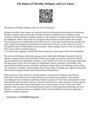 The Impact of Morality, Religion, and Law Upon...
The Impact of Morality, Religion, and Law Upon Advertising
Religion and other value systems are certainly crucial in defining and sanctioning sex and decency.
Moslem countries tend to frown upon all kinds of salacious displays and even indirect sexual
references. Similar Christian standards operate in such countries as Ireland, South Africa, Mexico, and
the Philippines. Other cultures may be considered rather tolerant in sexual matters (for example,
French commercials on public television readily show live semi nude models) but may prohibit any
show of pubic hair (Japan), the promotion of contraceptives (France), or the lewd use of women
(Scandinavia and the Netherlands) in advertisements. Values change, however. Thus, the spread of ...
Show more content on Helpwriting.net ...
U.S. courts keep struggling with the definition of obscenity in the context of the First Amendment.
The activism of religious and feminist groups clearly affects the stiffening of standards. Several
Moslem countries (such as Iran and Saudi Arabia) are strongly resisting the invasion of Western
advertising themes and approaches. Besides, a vocal minority of women are increasingly objecting to
the deprecation of their sex (in Canada, the Netherlands, Norway, Portugal, and Sweden). They
oppose ads that belittle women, insult their intelligence, depict them in an offending manner, imply
sex inequalities, or display violence against them. Some people, including men, oppose commercials
about personal hygiene products (in Canada and the United States).
Media control is crucial whenever a strong clearance system exists (in Mexico and Taiwan),
particularly where television and radio networks are government controlled or when general
censorship prevails (in Indonesia and Saudi Arabia). In general, TV and radio commercials are more
restricted than print and direct mail ads, which are more selective in their audience reaching; private
networks are often more tolerant than public ones in such countries as Italy. In any case, much
depends on the execution of the advertisements as well as on their placement and timing. An ad in
Playboy or a commercial shown at midnight will be received differently from those appearing in
general circulation magazines
... Get more on HelpWriting.net ...
 