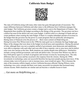 California State Budget
The state of California along with many other states has gone through periods of recessions. The
major difference between California and other states is the difference how California manages the
state budget. The California governor creates a budget and is sent to the Department of Finance. The
Department then modifies the budget according to the likings of the governor. The governor can have
a deficit but must fit the deficit into next years budget. A deficit refers to a shortage of funds and can
create problems when creating the state budget. If there is a surplus (abundant amount of revenue) in
the budget then the governor has the power to create programs that are politically advantageous.
During times of financial crisis the process of ... Show more content on Helpwriting.net ...
During Governor Pete Wilson term in the 1990s his main goal was to eliminate the huge budget gap.
Many of the changes that were done in the budget involved taxes and expenditures. During this period
of time, although there was not a complete unified of government, most democrats and republicans
were able to negotiate with each other and were able to have majority vote to raise taxes and its deficit
rules were also unclear at the time. Both situations are similar despite time differences. Similarities
include a strong unified government, and weak anti deficit rules. Governor Pete Wilson was able to
have both parties agree to cut back on programs and increase revenue by increasing taxes. The only
difference that can occur and has occurred is the response from the citizens. During the 1990s
investments in technology came out successful therefore having more people paying more taxes. If the
citizens today were to be given a vote to increase taxes, most would not agree. This is because the
state of the economy reflects largely on how California becomes affected. During Wilson s term,
technology was a new concept and there were many successful investments that increased many
citizens income. Both situations are similar and can become a valuable lesson to learn
... Get more on HelpWriting.net ...
 