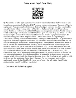 Essay about Legal Case Study
Q1 Advise Brad as to his rights against the University of Kew Brad could sue the University of Kew
in negligence, contract and misleading.少写了consumer contract Action against University of Kew in
negligence  Pure economic loss In this case, Brad suffered pure economic loss. Brad completed the
course but finally did not become either a CPA or CA on the basis of his Doctor of Accountancy
course. Besides, he could have earned $300,000 a year as a management consultant. What is worse, he
went to his former job which salary is still $200,000 and spent two years study and obtained no help
for increasing the salaries. Overall, he suffered financial loss from the negligent misstatement. To
succeed in a negligence action, the plaintiff must ... Show more content on Helpwriting.net ...
 Causation According to the case of Alexander v Cambridge Credit Corporation Ltd , plaintiff needs
to prove on the balance of probabilities that the loss would have been avoided if the plaintiff had not
acted on the negligent misstatement. The university owed a liability to Brad because of the breach of
duty of care and it is reasonable that the university should compensate Brad for the damage. If the
university warned Brad that he might not become either a CPA or CA after his graduation when his
application was accepted, Brad might not enrolled in the course and would not suffer from the loss of
fees of and would not quit the job which was paid $200,000 each year.  Remoteness As Privy
Council held in the case of Wagon Mound (No 1) that a party can only be held liable for damage that
was reasonably foreseeable, the defendant should not be responsible for losses that are too remote
from the breach. It is obviously that the university could foresee that Brad have to quit his job to finish
the degree and also need to pay for the fees.  Damages The aim of damages resulting from
negligence is to provide the plaintiff with a lump sum of money that will put the plaintiff in the
position that the plaintiff would have been in had
... Get more on HelpWriting.net ...
 