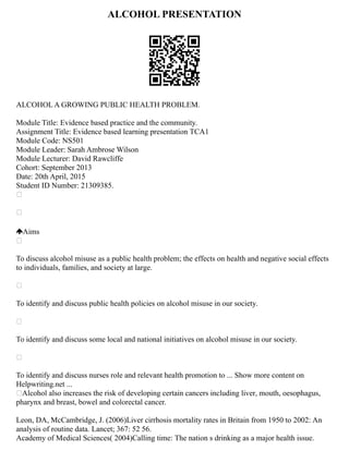 ALCOHOL PRESENTATION
ALCOHOL A GROWING PUBLIC HEALTH PROBLEM.
Module Title: Evidence based practice and the community.
Assignment Title: Evidence based learning presentation TCA1
Module Code: NS501
Module Leader: Sarah Ambrose Wilson
Module Lecturer: David Rawcliffe
Cohort: September 2013
Date: 20th April, 2015
Student ID Number: 21309385.


Aims

To discuss alcohol misuse as a public health problem; the effects on health and negative social effects
to individuals, families, and society at large.

To identify and discuss public health policies on alcohol misuse in our society.

To identify and discuss some local and national initiatives on alcohol misuse in our society.

To identify and discuss nurses role and relevant health promotion to ... Show more content on
Helpwriting.net ...
Alcohol also increases the risk of developing certain cancers including liver, mouth, oesophagus,
pharynx and breast, bowel and colorectal cancer.
Leon, DA, McCambridge, J. (2006)Liver cirrhosis mortality rates in Britain from 1950 to 2002: An
analysis of routine data. Lancet; 367: 52 56.
Academy of Medical Sciences( 2004)Calling time: The nation s drinking as a major health issue.
 