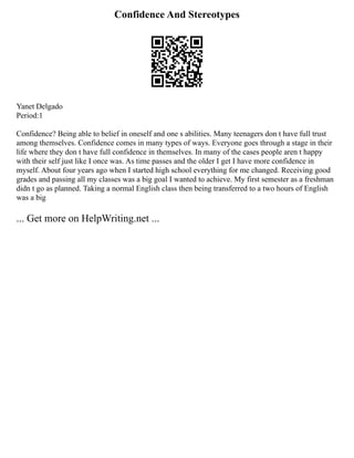 Confidence And Stereotypes
Yanet Delgado
Period:1
Confidence? Being able to belief in oneself and one s abilities. Many teenagers don t have full trust
among themselves. Confidence comes in many types of ways. Everyone goes through a stage in their
life where they don t have full confidence in themselves. In many of the cases people aren t happy
with their self just like I once was. As time passes and the older I get I have more confidence in
myself. About four years ago when I started high school everything for me changed. Receiving good
grades and passing all my classes was a big goal I wanted to achieve. My first semester as a freshman
didn t go as planned. Taking a normal English class then being transferred to a two hours of English
was a big
... Get more on HelpWriting.net ...
 