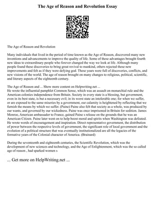 The Age of Reason and Revolution Essay
The Age of Reason and Revolution
Many individuals that lived in the period of time known as the Age of Reason, discovered many new
inventions and advancements to improve the quality of life. Some of these advantages brought fourth
new ideas to extraordinary people who forever changed the way we look at life. Although many
people found these discoveries to bring great revival to mankind, others rejected these new
improvements and felt as if they were defying god. These years were full of discoveries, conflicts, and
new visions of the world. The age of reason brought on many changes to religious, political, scientific,
and literary aspects of the eighteenth century.
The Age of Reason and ... Show more content on Helpwriting.net ...
He wrote the influential pamphlet Common Sense, which was an assault on monarchial rule and the
American colonies independence from Britain. Society in every state is a blessing, but government,
even in its best state, is but a necessary evil; in its worst state an intolerable one; for when we suffer,
or are exposed to the same miseries by a government, our calamity is heightened by reflecting that we
furnish the means by which we suffer. (Paine) Paine also felt that society as a whole, was produced by
our wants, and governed by our wickedness. Paine was once imprisoned in Britain for sedition. James
Monroe, American ambassador to France, gained Paine s release on the grounds that he was an
American Citizen. Paine later went on to help boost moral and spirits when Washington was defeated.
He wrote words of encouragement and inspiration. Direct representative government, the distribution
of power between the respective levels of government, the significant role of local government and the
evolution of a political structure that was eventually institutionalized are all the legacies of the
formative years of the Colonial character of America. (Brainard)
During the seventeenth and eighteenth centuries, the Scientific Revolution, which was the
development of new sciences and technology, and the Age of Enlightenment, which was the so called
age of reason , had sparked women s
... Get more on HelpWriting.net ...
 