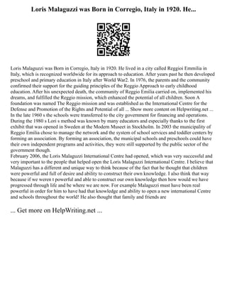 Loris Malaguzzi was Born in Corregio, Italy in 1920. He...
Loris Malaguzzi was Born in Corregio, Italy in 1920. He lived in a city called Reggioi Emmilia in
Italy, which is recognized worldwide for its approach to education. After years past he then developed
preschool and primary education in Italy after World War2. In 1976, the parents and the community
confirmed their support for the guiding principles of the Reggio Approach to early childhood
education. After his unexpected death, the community of Reggio Emilia carried on, implemented his
dreams, and fulfilled the Reggio mission, which enhanced the potential of all children. Soon A
foundation was named The Reggio mission and was established as the International Centre for the
Defense and Promotion of the Rights and Potential of all ... Show more content on Helpwriting.net ...
In the late 1960 s the schools were transferred to the city government for financing and operations.
During the 1980 s Lori s method was known by many educators and especially thanks to the first
exhibit that was opened in Sweden at the Modern Museet in Stockholm. In 2003 the municipality of
Reggio Emilia chose to manage the network and the system of school services and toddler centers by
forming an association. By forming an association, the municipal schools and preschools could have
their own independent programs and activities, they were still supported by the public sector of the
government though.
February 2006, the Loris Malaguzzi International Centre had opened, which was very successful and
very important to the people that helped open the Loris Malaguzzi International Centre. I believe that
Malaguzzi has a different and unique way to think because of the fact that he thought that children
were powerful and full of desire and ability to construct their own knowledge. I also think that way
because if we weren t powerful and able to construct our own knowledge then how would we have
progressed through life and be where we are now. For example Malaguzzi must have been real
powerful in order for him to have had that knowledge and ability to open a new international Centre
and schools throughout the world! He also thought that family and friends are
... Get more on HelpWriting.net ...
 