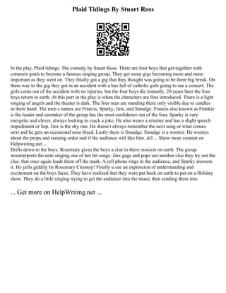 Plaid Tidings By Stuart Ross
In the play, Plaid tidings. The comedy by Stuart Ross. There are four boys that get together with
common goals to become a famous singing group. They get some gigs becoming more and more
important as they went on. They finally got a gig that they thought was going to be there big break. On
there way to the gig they got in an accident with a bus full of catholic girls going to see a concert. The
girls come out of the accident with no injuries, but the four boys die instantly. 20 years later the four
boys return to earth. At this part in the play is when the characters are first introduced. There is a light
singing of angels and the theater is dark. The four men are standing there only visible due to candles
in there hand. The men s names are Francis, Sparky, Jinx, and Smudge. Francis also known as Frankie
is the leader and caretaker of the group has the most confidence out of the four. Sparky is very
energetic and clever, always looking to crack a joke. He also wears a retainer and has a slight speech
impediment or lisp. Jinx is the shy one. He doesn t always remember the next song or what comes
next and he gets an occasional nose bleed. Lastly there is Smudge. Smudge is a worrier. He worries
about the props and running order and if the audience will like him. All ... Show more content on
Helpwriting.net ...
Drifts down to the boys. Rosemary gives the boys a clue to there mission on earth. The group
misinterprets the note singing one of her hit songs. Jinx gags and pops out another clue they try out the
clue. that once again leads them off the mark. A cell phone rings in the audience, and Sparky answers
it. He yells giddily Its Rosemary Clooney! Finally u see an expression of understanding and
excitement on the boys faces. They have realized that they were put back on earth to put on a Holiday
show. They do a little singing trying to get the audience into the music then sending them into
... Get more on HelpWriting.net ...
 
