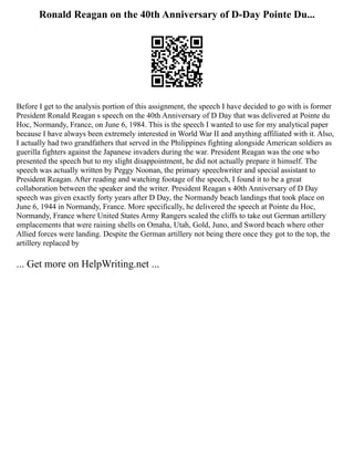 Ronald Reagan on the 40th Anniversary of D-Day Pointe Du...
Before I get to the analysis portion of this assignment, the speech I have decided to go with is former
President Ronald Reagan s speech on the 40th Anniversary of D Day that was delivered at Pointe du
Hoc, Normandy, France, on June 6, 1984. This is the speech I wanted to use for my analytical paper
because I have always been extremely interested in World War II and anything affiliated with it. Also,
I actually had two grandfathers that served in the Philippines fighting alongside American soldiers as
guerilla fighters against the Japanese invaders during the war. President Reagan was the one who
presented the speech but to my slight disappointment, he did not actually prepare it himself. The
speech was actually written by Peggy Noonan, the primary speechwriter and special assistant to
President Reagan. After reading and watching footage of the speech, I found it to be a great
collaboration between the speaker and the writer. President Reagan s 40th Anniversary of D Day
speech was given exactly forty years after D Day, the Normandy beach landings that took place on
June 6, 1944 in Normandy, France. More specifically, he delivered the speech at Pointe du Hoc,
Normandy, France where United States Army Rangers scaled the cliffs to take out German artillery
emplacements that were raining shells on Omaha, Utah, Gold, Juno, and Sword beach where other
Allied forces were landing. Despite the German artillery not being there once they got to the top, the
artillery replaced by
... Get more on HelpWriting.net ...
 