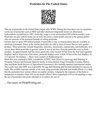 Pesticides In The United States
The use of pesticides in the United States began after WWII. During this time there was no regulation
on the use of pesticides such as DDT and other chemical compounds known as chlorinated
hydrocarbons crystallized in 1962. Pesticides usage is at an astronomical 850 million pounds a year.
Pesticides are also sold for home use as well, this poses a main health concern to the general public
who are unaware of the potential hazards of selling pesticides.
Farmers dust or spray 850 million pounds of pesticides a year on food products that are available to
american consumers. Some of the similar pesticides are sold in areas of stores that are near garden
produce. These pesticides include fungicides, miticides, insecticides, rodenticides, and herbicides. In a
survey done about pesticides in grocery stores, it was to see how close the pesticides were to fresh
produce . In approximately half the stores, pesticides were located 50 feet from the fruit and vegetable
displays, and in 24 percent of the stores, pesticide displays were within 10 feet of the fruit displays. In
17.3 percent, the displays ... Show more content on Helpwriting.net ...
Birds that were exposed to DDE a metabolite of DDT, were shown to cause egg shell thinning in
Peregrine Falcons and Eurasian Sparrow hawks in Great Britain (Jorge Fernandez Cornejo, Sharon
Jans and Mark Smith Review of Agricultural Economics), this instantly sparked experimental studies.
The results were that DDE was responsible for egg shell thinning and lowered reproductive success in
birds. The wildlife exposure outside of the zone using pesticides also had seen health effects. It is clear
that the pesticides have serious effects on smaller animals. Judging by the exposure of the birds in
comparison to humans when will we see health effects? More importantly will we do anything to stop
the use of pesticides and create alternatives to replace the use of
... Get more on HelpWriting.net ...
 