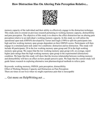 How Distraction Has On Altering Pain Perception Relative...
memory capacity of the individual and their ability to effectively engage in the distraction technique.
This study aims to extend on previous research pertaining to working memory capacity, distractibility
and pain perception. The objective of this study is to observe the effect distraction has on altering pain
perception relative to an individual s working memory capacity. In this study we will utilize the
operational span task (OSPAN) developed by Turner and Engle (1989) to split the participants into
high and low working memory span groups dependent on their OSPAN scores. Participants will then
engage in a simulated pain task under two conditions: distraction and no distraction. This study will
include 40 participants; 20 in the low working memory span group and 20 in the high working
memory span group. We expect that the low working memory span group will, on average, report
higher pain ratings than the high working memory span group in the experimental (distraction)
condition. We hope that this study will show that the inverse relationship between working memory
and distractibility will have an effect on how people perceive pain. We hope that the current study will
guide future research in exploring alternative non pharmacological methods to relieve pain.
Keywords: working memory, OSPAN, pain perception, distractibility
Effect of Working Memory Capacity and Distraction on Pain Perception
There are times in our lives when we might experience pain that is inescapable
... Get more on HelpWriting.net ...
 