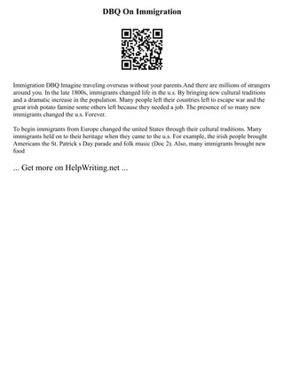 DBQ On Immigration
Immigration DBQ Imagine traveling overseas without your parents.And there are millions of strangers
around you. In the late 1800s, immigrants changed life in the u.s. By bringing new cultural traditions
and a dramatic increase in the population. Many people left their countries left to escape war and the
great irish potato famine some others left because they needed a job. The presence of so many new
immigrants changed the u.s. Forever.
To begin immigrants from Europe changed the united States through their cultural traditions. Many
immigrants held on to their heritage when they came to the u.s. For example, the irish people brought
Americans the St. Patrick s Day parade and folk music (Doc 2). Also, many immigrants brought new
food
... Get more on HelpWriting.net ...
 