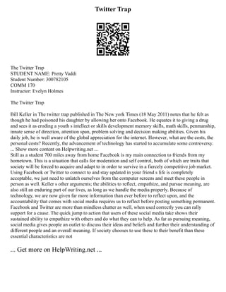 Twitter Trap
The Twitter Trap
STUDENT NAME: Pretty Vaddi
Student Number: 300782105
COMM 170
Instructor: Evelyn Holmes
The Twitter Trap
Bill Keller in The twitter trap published in The New york Times (18 May 2011) notes that he felt as
though he had poisoned his daughter by allowing her onto Facebook. He equates it to giving a drug
and sees it as eroding a youth s intellect or skills development memory skills, math skills, penmanship,
innate sense of direction, attention span, problem solving and decision making abilities. Given his
daily job, he is well aware of the global appreciation for the internet. However, what are the costs, the
personal costs? Recently, the advancement of technology has started to accumulate some controversy.
... Show more content on Helpwriting.net ...
Still as a student 700 miles away from home Facebook is my main connection to friends from my
hometown. This is a situation that calls for moderation and self control, both of which are traits that
society will be forced to acquire and adapt to in order to survive in a fiercely competitive job market.
Using Facebook or Twitter to connect to and stay updated in your friend s life is completely
acceptable, we just need to unlatch ourselves from the computer screens and meet these people in
person as well. Keller s other arguments; the abilities to reflect, empathize, and pursue meaning, are
also still an enduring part of our lives, as long as we handle the media properly. Because of
technology, we are now given far more information than ever before to reflect upon, and the
accountability that comes with social media requires us to reflect before posting something permanent.
Facebook and Twitter are more than mindless chatter as well, when used correctly you can rally
support for a cause. The quick jump to action that users of these social media take shows their
sustained ability to empathize with others and do what they can to help. As far as pursuing meaning,
social media gives people an outlet to discuss their ideas and beliefs and further their understanding of
different people and an overall meaning. If society chooses to use these to their benefit than these
essential characteristics are not
... Get more on HelpWriting.net ...
 