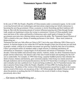 Tiananmen Square Protests 1989
In the year of 1989, the People s Republic of China remains under a communist regime. As the world
is moving forward with new technologies and innovations empowering new beliefs, democracy is
becoming the next big government. China s economy is slowly flourishing and their traditions still
hang on. But with the increasing amount of western influences pouring into China through foreign
trade, people are beginning to notice the wrong in communism. Citizens of China gradually learn
more and more of the values and benefits of democracy and a small spark of change for a better
government soon turns into a blazing inferno seen across the globe. The Tiananmen Square Protests of
1989 is related to this year s theme of standing up because it sent shock ... Show more content on
Helpwriting.net ...
Tiananmen has had very little effect on China in 2017, but in the years following 1989, China was in
turmoil. As factions began to rise within the CCP and the thought of their lost loved ones are still fresh
in people s minds, a threat of yet another movement was growing. Fueled by their fear of revolution,
China s government unifies its members under a single mission, to eliminate and destroy all
information on Tiananmen. A purge begins of all documents and articles of Tiananmen. Over the
decades, China has hidden and censored many articles, websites, media, etc about Tiananmen from its
people and has killed many who dared to talk of the June Fourth Incident and anything else the CCP
sees as undesirable. For example, in 1996 Falun Gong, a popular buddhist practice that embodies the
ideals of peace, balance and harmony, grew extremely popular. Falun Gong was mainly practiced
through meditation and involved peaceful practices, but the CCP feared that it would grow too popular
and eventually turn into a political rival. To prevent being overthrown, the CCP punished anyone who
dare to practice Falun Gong within the People s Republic of China (PRC) by beating them and
torturing them. The photos of the victims of this brutal persecution caused fear to spark in the country
and as a result of this terror, not one person of the 1.381 billion people that inhabit Chinese soil talk
about the protests or anything that the CCP dislikes as the sword of death is always hanging
precariously above their
... Get more on HelpWriting.net ...
 