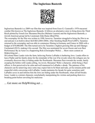 The Inglorious Basterds
Inglourious Basterds is a 2009 war film that was inspired from Enzo G. Casteralli s 1978 macaroni
combat film known as The Inglorious Bastards. It follows an alternative story to bring down the Third
Reich plotted by French Jew Shosanna Dreyfus (Melanie Laurent) and the Inglourious Basterds, a
Jewish American group led by Lieutenant Aldo Raine (Brad Pitt).
The screenplay for the film was written in 1998, however, Tarantino struggled to bring the film to an
end and put it on hold to direct Kill Bill (2003/2004). After finishing Death Proof (2007), Tarantino
returned to the screenplay and was able to commence filming in Germany and France in 2008 with a
budget of $70,000,000. The film turned out to be Tarantino s highest grossing film up until Django:
Unchained (2012), making it his second. The film was nominated for seven Oscars and won Best
Performance By an Actor in a Supporting Role (Christopher Waltz). ... Show more content on
Helpwriting.net ...
SS colonel Hans Landa visits the farm, believing Perrier LaPadite is harboring Jews. Landa offers to
leave Padite and his family alone for the remainder of the war if he reveals where the refugees are; he
eventually discovers they re hiding under the floorboards. Shosanna flees towards the woods, barely
escaping the bullets with Landa yelling, Au revoir, Shosanna! Waltz s character, while being a Nazi
officer, is first perceived to be calm and well mannered in LaPadite s abode. The patience of his
character can be unnerving since some may expect him to be blunt and rude, yet he remains polite and
respectful while conversing with LaPadite. Landa maintains his facade for quite sometime until
LaPadite caves in and informs him the Jews are hiding under the floorboards, when all hell breaks
loose. Landa is a sinister character, nonchalantly manipulating his victims and pushing them to a
breaking point before unveiling his malicious
... Get more on HelpWriting.net ...
 