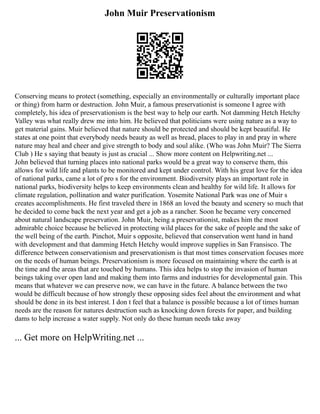 John Muir Preservationism
Conserving means to protect (something, especially an environmentally or culturally important place
or thing) from harm or destruction. John Muir, a famous preservationist is someone I agree with
completely, his idea of preservationism is the best way to help our earth. Not damming Hetch Hetchy
Valley was what really drew me into him. He believed that politicians were using nature as a way to
get material gains. Muir believed that nature should be protected and should be kept beautiful. He
states at one point that everybody needs beauty as well as bread, places to play in and pray in where
nature may heal and cheer and give strength to body and soul alike. (Who was John Muir? The Sierra
Club ) He s saying that beauty is just as crucial ... Show more content on Helpwriting.net ...
John believed that turning places into national parks would be a great way to conserve them, this
allows for wild life and plants to be monitored and kept under control. With his great love for the idea
of national parks, came a lot of pro s for the environment. Biodiversity plays an important role in
national parks, biodiversity helps to keep environments clean and healthy for wild life. It allows for
climate regulation, pollination and water purification. Yosemite National Park was one of Muir s
creates accomplishments. He first traveled there in 1868 an loved the beauty and scenery so much that
he decided to come back the next year and get a job as a rancher. Soon he became very concerned
about natural landscape preservation. John Muir, being a preservationist, makes him the most
admirable choice because he believed in protecting wild places for the sake of people and the sake of
the well being of the earth. Pinchot, Muir s opposite, believed that conservation went hand in hand
with development and that damming Hetch Hetchy would improve supplies in San Fransisco. The
difference between conservationism and preservationism is that most times conservation focuses more
on the needs of human beings. Preservationism is more focused on maintaining where the earth is at
the time and the areas that are touched by humans. This idea helps to stop the invasion of human
beings taking over open land and making them into farms and industries for developmental gain. This
means that whatever we can preserve now, we can have in the future. A balance between the two
would be difficult because of how strongly these opposing sides feel about the environment and what
should be done in its best interest. I don t feel that a balance is possible because a lot of times human
needs are the reason for natures destruction such as knocking down forests for paper, and building
dams to help increase a water supply. Not only do these human needs take away
... Get more on HelpWriting.net ...
 