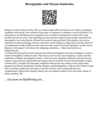 Hieroglyphics And Mayans Similarities
Imagine a world without writing. This is an almost impossible task because our world is completely
inundated with writing. How would we keep track of commerce or maintain a record of history? It is
interesting to me that humans have designed ways in which to communicate to each other using
symbols carved into stone. This technology has not only been shaped by the people using them, the
hieroglyphics have also directly influence the societies that used them. Hieroglyphics are such an
important invented technology, because it has been vital in helping to shape and record the culture of
two populations living at different times and across the world: the ancient Egyptians, and the ancient
Mayans. In this paper, I will discuss the intriguing similarities ... Show more content on
Helpwriting.net ...
I will then fast forward the clock to discuss how Mayan hieroglyphs may have developed, as well as
examine homophony in Mayan script. There always seems to be some conspiracy of aliens and the
similarities of Mayan and Egyptian cultures. There are some intriguing similarities between the two
cultures, such as the use of pyramids and religion, but not at all due to extra terrestrial help. Cynthia
Calhoun (2017) explains the interesting similarities between the two cultures in her article titled,
Egyptian and Mayan Similarities Ginseng, Religion, and Hieroglyphics. Calhoun (2017) believes that
there is perhaps a global yin and yang at work here. By this, she is stating that there are
complimentary features that separate cultures have developed in order to solve the same, shared, or
global, problem. The
... Get more on HelpWriting.net ...
 