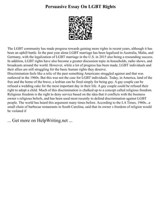 Persuasive Essay On LGBT Rights
The LGBT community has made progress towards gaining more rights in recent years, although it has
been an uphill battle. In the past year alone LGBT marriage has been legalized in Australia, Malta, and
Germany, with the legalization of LGBT marriage in the U.S. in 2015 also being a resounding success.
In addition, LGBT rights have also become a greater discussion topic in households, radio shows, and
broadcasts around the world. However, while a lot of progress has been made, LGBT individuals and
their allies are still struggling for the basic human rights they deserve.
Discrimination feels like a relic of the past something Americans struggled against and that was
outlawed in the 1960s. But this was not the case for LGBT individuals. Today, in America, land of the
free and the home of the brave, a lesbian can be fired simply for being gay. A gay couple can be
refused a wedding cake for the most important day in their life. A gay couple could be refused their
right to adopt a child. Much of this discrimination is chalked up to a concept called religious freedom.
Religious freedom is the right to deny service based on the idea that it conflicts with the business
owner s religious beliefs, and has been used most recently to defend discrimination against LGBT
people. The world has heard this argument many times before. According to the LA Times, 1960s...a
small chain of barbecue restaurants in South Carolina, said that its owner s freedom of religion would
be violated if
... Get more on HelpWriting.net ...
 
