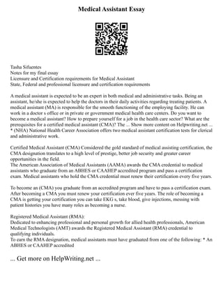 Medical Assistant Essay
Tasha Sifuentes
Notes for my final essay
Licensure and Certification requirements for Medical Assistant
State, Federal and professional licensure and certification requirements
A medical assistant is expected to be an expert in both medical and administrative tasks. Being an
assistant, he/she is expected to help the doctors in their daily activities regarding treating patients. A
medical assistant (MA) is responsible for the smooth functioning of the employing facility. He can
work in a doctor s office or in private or government medical health care centers. Do you want to
become a medical assistant? How to prepare yourself for a job in the health care sector? What are the
prerequisites for a certified medical assistant (CMA)? The ... Show more content on Helpwriting.net ...
* (NHA) National Health Career Association offers two medical assistant certification tests for clerical
and administrative work.
Certified Medical Assistant (CMA) Considered the gold standard of medical assisting certification, the
CMA designation translates to a high level of prestige, better job security and greater career
opportunities in the field.
The American Association of Medical Assistants (AAMA) awards the CMA credential to medical
assistants who graduate from an ABHES or CAAHEP accredited program and pass a certification
exam. Medical assistants who hold the CMA credential must renew their certification every five years.
To become an (CMA) you graduate from an accredited program and have to pass a certification exam.
After becoming a CMA you must renew your certification ever five years. The role of becoming a
CMA is getting your certification you can take EKG s, take blood, give injections, messing with
patient histories you have many roles as becoming a nurse.
Registered Medical Assistant (RMA):
Dedicated to enhancing professional and personal growth for allied health professionals, American
Medical Technologists (AMT) awards the Registered Medical Assistant (RMA) credential to
qualifying individuals.
To earn the RMA designation, medical assistants must have graduated from one of the following: * An
ABHES or CAAHEP accredited
... Get more on HelpWriting.net ...
 