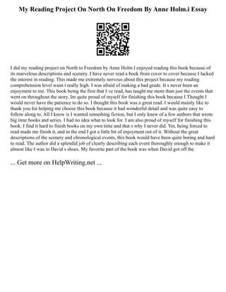 My Reading Project On North On Freedom By Anne Holm.i Essay
I did my reading project on North to Freedom by Anne Holm.I enjoyed reading this book because of
its marvelous descriptions and scenery. I have never read a book from cover to cover because I lacked
the interest in reading. This made me extremely nervous about this project because my reading
comprehension level wasn t really high. I was afraid of making a bad grade. It s never been an
enjoyment to me. This book being the first that I ve read, has taught me more than just the events that
went on throughout the story. Im quite proud of myself for finishing this book because I Thought I
would never have the patience to do so. I thought this book was a great read. I would mainly like to
thank you for helping me choose this book because it had wonderful detail and was quite easy to
follow along to. All I know is I wanted something fiction, but I only knew of a few authors that wrote
big time books and series. I had no idea what to look for. I am also proud of myself for finishing this
book. I find it hard to finish books on my own time and that s why I never did. Yet, being forced to
read made me finish it, and in the end I got a little bit of enjoyment out of it. Without the great
descriptions of the scenery and chronological events, this book would have been quite boring and hard
to read. The author did a splendid job of clearly describing each event thoroughly enough to make it
almost like I was in David s shoes. My favorite part of the book was when David got off the
... Get more on HelpWriting.net ...
 