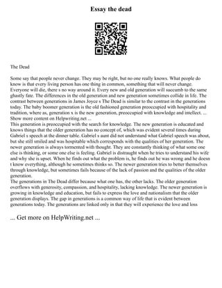 Essay the dead
The Dead
Some say that people never change. They may be right, but no one really knows. What people do
know is that every living person has one thing in common, something that will never change.
Everyone will die, there s no way around it. Every new and old generation will succumb to the same
ghastly fate. The differences in the old generation and new generation sometimes collide in life. The
contrast between generations in James Joyce s The Dead is similar to the contrast in the generations
today. The baby boomer generation is the old fashioned generation preoccupied with hospitality and
tradition, where as, generation x is the new generation, preoccupied with knowledge and intellect. ...
Show more content on Helpwriting.net ...
This generation is preoccupied with the search for knowledge. The new generation is educated and
knows things that the older generation has no concept of, which was evident several times during
Gabriel s speech at the dinner table. Gabriel s aunt did not understand what Gabriel speech was about,
but she still smiled and was hospitable which corresponds with the qualities of her generation. The
newer generation is always tormented with thought. They are constantly thinking of what some one
else is thinking, or some one else is feeling. Gabriel is distraught when he tries to understand his wife
and why she is upset. When he finds out what the problem is, he finds out he was wrong and he doesn
t know everything, although he sometimes thinks so. The newer generation tries to better themselves
through knowledge, but sometimes fails because of the lack of passion and the qualities of the older
generation.
The generations in The Dead differ because what one has, the other lacks. The older generation
overflows with generosity, compassion, and hospitality, lacking knowledge. The newer generation is
growing in knowledge and education, but fails to express the love and nationalism that the older
generation displays. The gap in generations is a common way of life that is evident between
generations today. The generations are linked only in that they will experience the love and loss
... Get more on HelpWriting.net ...
 