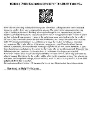 Building Online Evaluation System For The Athens Farmers...
First solution is building online evaluation system. Sometimes, lacking consumer service does not
means the vendors don t want to improve their services. The reason is the vendors cannot receive
advices from their consumers. Building online evaluation system can let consumers give some
feedback or vote for the vendors. The Athens Farmers market manager can build an evaluation system
on their website. Every consumers can go to the website and leave some feedbacks for the vendors.
Moreover, the consumers for the Athens farmers market can give a store for the vendors such as one
until 10. Consumers or managers can use the store to judge the vendors provide good consumer
services or not. The vendor who got highest store can get some reward from the Athens farmers
market. For example, the Athens farmers market give a poster for the best vendor. In the end of year,
the Athens farmers market give a decoration for the vendor who got most times reward. The poster can
help vendors attract consumer. On the other hand, it can help vendors improve their profits.
Consumers can also know which vendors provided bad consumer services. It will help consumers to
choose vendors. The income for the vendors will be affect by this evaluation system. This solution can
make vendors have passion to improve their consumer services, and it can help vendors to know some
judgements from their consumers.
Belonging to quality of people s life increasingly, people have high standard for customer service
... Get more on HelpWriting.net ...
 
